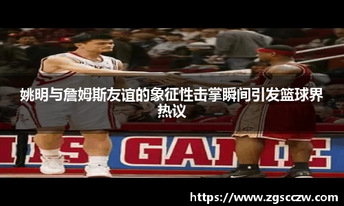 姚明与詹姆斯友谊的象征性击掌瞬间引发篮球界热议