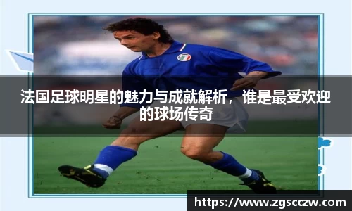 法国足球明星的魅力与成就解析，谁是最受欢迎的球场传奇