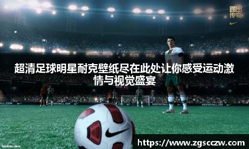 超清足球明星耐克壁纸尽在此处让你感受运动激情与视觉盛宴