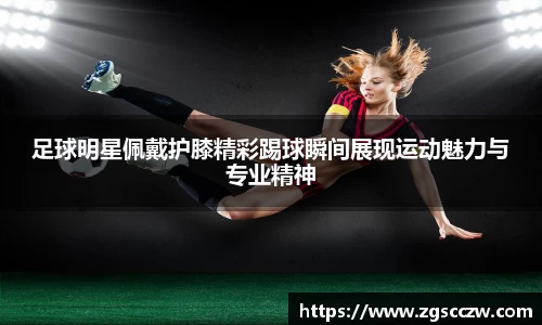 足球明星佩戴护膝精彩踢球瞬间展现运动魅力与专业精神